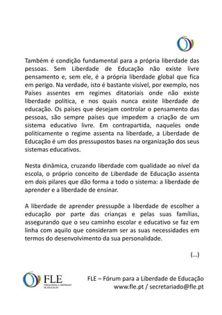 Também é condição fundamental para a própria liberdade das
pessoas. Sem Liberdade de Educação não existe livre
pensamento e, sem ele, é a própria liberdade global que fica
em perigo. Na verdade, isto é bastante visível, por exemplo, nos
Países assentes em regimes ditatoriais onde não existe
liberdade política, e nos quais nunca existe liberdade de
educação. Os países que desejam controlar o pensamento das
pessoas, são sempre países que impedem a criação de um
sistema educativo livre. Em contrapartida, naqueles onde
politicamente o regime assenta na liberdade, a Liberdade de
Educação é um dos pressupostos bases na organização dos seus
sistemas educativos.

Nesta dinâmica, cruzando liberdade com qualidade ao nível da
escola, o próprio conceito de Liberdade de Educação assenta
em dois pilares que dão forma a todo o sistema: a liberdade de
aprender e a liberdade de ensinar.

A liberdade de aprender pressupõe a liberdade de escolher a
educação por parte das crianças e pelas suas famílias,
assegurando que o seu caminho escolar e educativo se faz em
linha com aquilo que consideram ser as suas necessidades em
termos do desenvolvimento da sua personalidade.

                                                            (…)


                      FLE – Fórum para a Liberdade de Educação
                                www.fle.pt / secretariado@fle.pt
 
