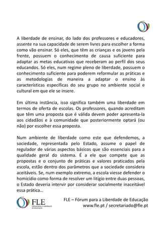A liberdade de ensinar, do lado dos professores e educadores,
assente na sua capacidade de serem livres para escolher a forma
como vão ensinar. Só eles, que têm as crianças e os jovens pela
frente, possuem o conhecimento de causa suficiente para
adaptar as metas educativas que receberam ao perfil dos seus
educandos. Só eles, num regime pleno de liberdade, possuem o
conhecimento suficiente para poderem reformular as práticas e
as metodologias de maneira a adaptar o ensino às
características específicas do seu grupo no ambiente social e
cultural em que ele se insere.

Em última instância, isso significa também uma liberdade em
termos de oferta de escolas. Os professores, quando acreditam
que têm uma proposta que é válida devem poder apresenta-la
aos cidadãos e à comunidade que posteriormente optará (ou
não) por escolher essa proposta.

Num ambiente de liberdade como este que defendemos, a
sociedade, representada pelo Estado, assume o papel de
regulador de várias aspectos básicos que são essenciais para a
qualidade geral do sistema. É a ele que compete que as
propostas e o conjunto de práticas e valores praticados pela
escola, estão dentro dos parâmetros que a sociedade considera
aceitáveis. Se, num exemplo extremo, a escola viesse defender o
homicídio como forma de resolver um litígio entre duas pessoas,
o Estado deveria intervir por considerar socialmente inaceitável
essa prática…
                       FLE – Fórum para a Liberdade de Educação
                                 www.fle.pt / secretariado@fle.pt
 