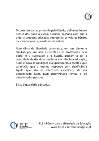 O consenso social, garantido pelo Estado, define os limites
dentro dos quais a escola funciona, fazendo com que a
própria proposta educativa representa os valores básicos
da sociedade em que estamos inseridos.

Num clima de liberdade como este, em que alunos e
famílias, por um lado, as escolas e os professores, pelo
outro, e a sociedade e o Estado, passam a ter a
capacidade de decidir o que fazer em relação à educação,
ficam criadas as condições que qualificarão a escola e que
garantirão que a mesma responde com significância
àquilo que são os interesses específicos de um
determinado lugar, num determinado tempo e de
determinadas pessoas.

E isto é qualidade educativa.




                   FLE – Fórum para a Liberdade de Educação
                             www.fle.pt / secretariado@fle.pt
 