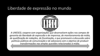 Liberdade de expressão no mundo
A UNESCO, coopera com organizações que desenvolvem ações nos campos de
garantia da liberdade de expressão e de imprensa, de monitoramento da mídia,
de qualificação de redações, de fiscalização, e que promovem a discussão sobre
políticas públicas de comunicação e de advocacia com o objetivo de produzir
transformações nas amplas questões relacionadas à mídia.
 