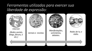 Ferramentas utilizadas para exercer sua
liberdade de expressão:
Internet
(Redes sociais,
blogs, fóruns, e
etc.)
Jornais e revistas
Manifestações,
seminários,
debates.
Redes de tv, e
rádio.
 