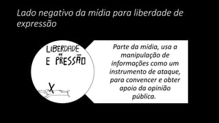 Lado negativo da mídia para liberdade de
expressão
Parte da mídia, usa a
manipulação de
informações como um
instrumento de ataque,
para convencer e obter
apoio da opinião
pública.
 