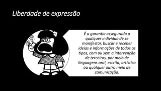 Liberdade de expressão
É a garantia assegurada a
qualquer indivíduo de se
manifestar, buscar e receber
ideias e informações de todos os
tipos, com ou sem a intervenção
de terceiros, por meio de
linguagens oral, escrita, artística
ou qualquer outro meio de
comunicação.
 