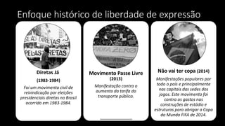Enfoque histórico de liberdade de expressão
Diretas Já
(1983-1984)
Foi um movimento civil de
reivindicação por eleições
presidenciais diretas no Brasil
ocorrido em 1983-1984.
Movimento Passe Livre
(2013)
Manifestação contra o
aumento da tarifa do
transporte público.
Não vai ter copa (2014)
Manifestações populares por
todo o país e principalmente
nas capitais das sedes dos
jogos. Este movimento foi
contra os gastos nas
construções de estádio e
estruturas para abrigar a Copa
do Mundo FIFA de 2014.
 