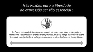 Três Razões para a liberdade
de expressão ser tão essencial :
1- É uma necessidade humana sermos nós mesmos e termos a nossa própria
identidade. Podermos nos expressar em palavras, música, dança ou qualquer outra
forma de manifestação, é indispensável para a realização da nossa humanidade.
 