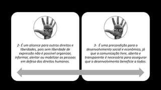 2- É um alicerce para outros direitos e
liberdades, pois sem liberdade de
expressão não é possível organizar,
informar, alertar ou mobilizar as pessoas
em defesa dos direitos humanos.
3- É uma precondição para o
desenvolvimento social e econômico, já
que a comunicação livre, aberta e
transparente é necessária para assegurar
que o desenvolvimento beneficie a todos.
 