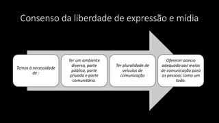 Consenso da liberdade de expressão e mídia
Temos à necessidade
de :
Ter um ambiente
diverso, parte
pública, parte
privada e parte
comunitária.
Ter pluralidade de
veículos de
comunicação
Oferecer acesso
adequado aos meios
de comunicação para
as pessoas como um
todo.
 