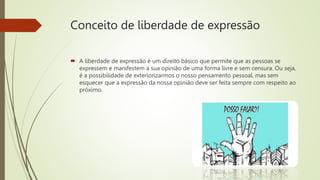 Conceito de liberdade de expressão
 A liberdade de expressão é um direito básico que permite que as pessoas se
expressem e manifestem a sua opinião de uma forma livre e sem censura. Ou seja,
é a possibilidade de exteriorizarmos o nosso pensamento pessoal, mas sem
esquecer que a expressão da nossa opinião deve ser feita sempre com respeito ao
próximo.
 