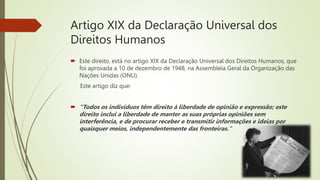 Artigo XIX da Declaração Universal dos
Direitos Humanos
 Este direito, está no artigo XIX da Declaração Universal dos Direitos Humanos, que
foi aprovada a 10 de dezembro de 1948, na Assembleia Geral da Organização das
Nações Unidas (ONU).
Este artigo diz que:
 “Todos os indivíduos têm direito à liberdade de opinião e expressão; este
direito inclui a liberdade de manter as suas próprias opiniões sem
interferência, e de procurar receber e transmitir informações e ideias por
quaisquer meios, independentemente das fronteiras."
 