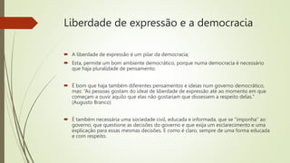 Liberdade de expressão e a democracia
 A liberdade de expressão é um pilar da democracia;
 Esta, permite um bom ambiente democrático, porque numa democracia é necessário
que haja pluralidade de pensamento.
 É bom que haja também diferentes pensamentos e ideias num governo democrático,
mas: “As pessoas gostam do ideal de liberdade de expressão até ao momento em que
começam a ouvir aquilo que elas não gostariam que dissessem a respeito delas."
(Augusto Branco)
 É também necessária uma sociedade civil, educada e informada, que se "imponha" ao
governo, que questione as decisões do governo e que exija um esclarecimento e uma
explicação para essas mesmas decisões. E como é claro, sempre de uma forma educada
e com respeito.
 