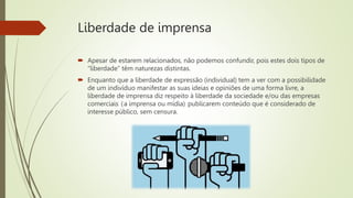 Liberdade de imprensa
 Apesar de estarem relacionados, não podemos confundir, pois estes dois tipos de
“liberdade” têm naturezas distintas.
 Enquanto que a liberdade de expressão (individual) tem a ver com a possibilidade
de um indivíduo manifestar as suas ideias e opiniões de uma forma livre, a
liberdade de imprensa diz respeito à liberdade da sociedade e/ou das empresas
comerciais (a imprensa ou mídia) publicarem conteúdo que é considerado de
interesse público, sem censura.
 