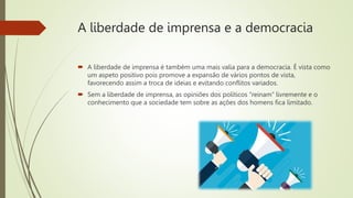 A liberdade de imprensa e a democracia
 A liberdade de imprensa é também uma mais valia para a democracia. É vista como
um aspeto positivo pois promove a expansão de vários pontos de vista,
favorecendo assim a troca de ideias e evitando conflitos variados.
 Sem a liberdade de imprensa, as opiniões dos políticos “reinam” livremente e o
conhecimento que a sociedade tem sobre as ações dos homens fica limitado.
 