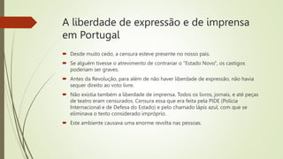 A liberdade de expressão e de imprensa
em Portugal
 Desde muito cedo, a censura esteve presente no nosso país.
 Se alguém tivesse o atrevimento de contrariar o "Estado Novo", os castigos
poderiam ser graves.
 Antes da Revolução, para além de não haver liberdade de expressão, não havia
sequer direito ao voto livre.
 Não existia também a liberdade de imprensa. Todos os livros, jornais, e até peças
de teatro eram censurados. Censura essa que era feita pela PIDE (Polícia
Internacional e de Defesa do Estado) e pelo chamado lápis azul, com que se
eliminava o texto considerado impróprio.
 Este ambiente causava uma enorme revolta nas pessoas.
 