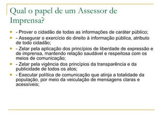 Qual o papel de um Assessor de Imprensa? <ul><li>- Prover o cidadão de todas as informações de caráter público; </li></ul>...