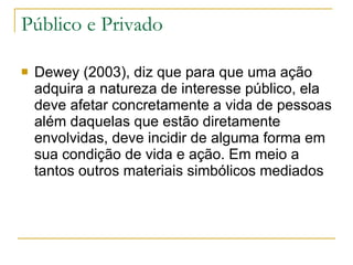 Público e Privado <ul><li>Dewey (2003), diz que para que uma ação adquira a natureza de interesse público, ela deve afetar...