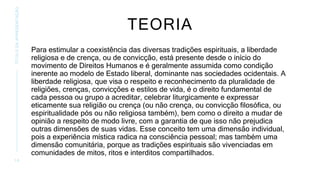 TEORIA
Para estimular a coexistência das diversas tradições espirituais, a liberdade
religiosa e de crença, ou de convicção, está presente desde o início do
movimento de Direitos Humanos e é geralmente assumida como condição
inerente ao modelo de Estado liberal, dominante nas sociedades ocidentais. A
liberdade religiosa, que visa o respeito e reconhecimento da pluralidade de
religiões, crenças, convicções e estilos de vida, é o direito fundamental de
cada pessoa ou grupo a acreditar, celebrar liturgicamente e expressar
eticamente sua religião ou crença (ou não crença, ou convicção filosófica, ou
espiritualidade pós ou não religiosa também), bem como o direito a mudar de
opinião a respeito de modo livre, com a garantia de que isso não prejudica
outras dimensões de suas vidas. Esse conceito tem uma dimensão individual,
pois a experiência mística radica na consciência pessoal; mas também uma
dimensão comunitária, porque as tradições espirituais são vivenciadas em
comunidades de mitos, ritos e interditos compartilhados.
1 0
TÍTULO
DA
APRESENTAÇÃO
 
