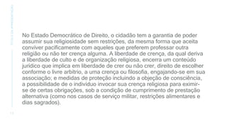 No Estado Democrático de Direito, o cidadão tem a garantia de poder
assumir sua religiosidade sem restrições, da mesma forma que aceita
conviver pacificamente com aqueles que preferem professar outra
religião ou não ter crença alguma. A liberdade de crença, da qual deriva
a liberdade de culto e de organização religiosa, encerra um conteúdo
jurídico que implica em liberdade de crer ou não crer, direito de escolher
conforme o livre arbítrio, a uma crença ou filosofia, engajando-se em sua
associação; e medidas de proteção incluindo a objeção de consciência,
a possibilidade de o indivíduo invocar sua crença religiosa para eximir-
se de certas obrigações, sob a condição de cumprimento de prestação
alternativa (como nos casos de serviço militar, restrições alimentares e
dias sagrados).
1 2
TÍTULO
DA
APRESENTAÇÃO
 
