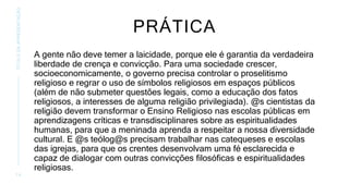 PRÁTICA
A gente não deve temer a laicidade, porque ele é garantia da verdadeira
liberdade de crença e convicção. Para uma sociedade crescer,
socioeconomicamente, o governo precisa controlar o proselitismo
religioso e regrar o uso de símbolos religiosos em espaços públicos
(além de não submeter questões legais, como a educação dos fatos
religiosos, a interesses de alguma religião privilegiada). @s cientistas da
religião devem transformar o Ensino Religioso nas escolas públicas em
aprendizagens críticas e transdisciplinares sobre as espiritualidades
humanas, para que a meninada aprenda a respeitar a nossa diversidade
cultural. E @s teólog@s precisam trabalhar nas catequeses e escolas
das igrejas, para que os crentes desenvolvam uma fé esclarecida e
capaz de dialogar com outras convicções filosóficas e espiritualidades
religiosas.
1 4
TÍTULO
DA
APRESENTAÇÃO
 