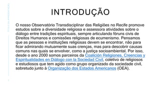 INTRODUÇÃO
O nosso Observatório Transdisciplinar das Religiões no Recife promove
estudos sobre a diversidade religiosa e assessora atividades sobre o
diálogo entre tradições espirituais, sempre articulando fóruns civis de
Direitos Humanos e comissões religiosas de ecumenismo. Pensamos
que as pessoas e instituições religiosas devem se encontrar, não para
ficar admirando mutuamente suas crenças, mas para descobrir causas
comuns nas quais se envolver, como a justiça socioambiental. Por isso,
desde o ano 2000 somos parceiros da Coalición Religiones, Creencias y
Espiritualidades en Diálogo con la Sociedad Civil, coletivo de religiosos
e estudiosos que tem agido como grupo organizado da sociedade civil,
sobretudo junto à Organização dos Estados Americanos (OEA).
2
TÍTULO
DA
APRESENTAÇÃO
 