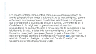 Em espaços intergovernamentais como este cresceu a presença de
atores que posicionam vozes tradicionalistas de matiz religioso, que se
opõem aos avanços modernos dos direitos trabalhistas e ecológicos,
que desrespeitam a diversidade sexual e cultural. Confrontando-os, a
Coalizão articula religiosos progressistas e estudiosos das
religiosidades no continente, para o fortalecimento da democracia e da
laicidade do Estado, a defesa da liberdade religiosa e dos Direitos
Humanos, começando pela proteção aos grupos vulneráveis – o que
deve ser princípio espiritual e humanizante (veja por aqui, a propósito, o
relatório “Freedom of religion or belief and Gender Equality”, do
Conselho de Direitos Humanos da ONU).
3
TÍTULO
DA
APRESENTAÇÃO
 