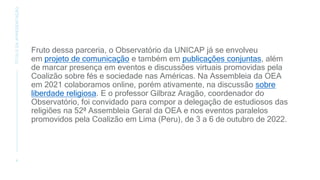 Fruto dessa parceria, o Observatório da UNICAP já se envolveu
em projeto de comunicação e também em publicações conjuntas, além
de marcar presença em eventos e discussões virtuais promovidas pela
Coalizão sobre fés e sociedade nas Américas. Na Assembleia da OEA
em 2021 colaboramos online, porém ativamente, na discussão sobre
liberdade religiosa. E o professor Gilbraz Aragão, coordenador do
Observatório, foi convidado para compor a delegação de estudiosos das
religiões na 52ª Assembleia Geral da OEA e nos eventos paralelos
promovidos pela Coalizão em Lima (Peru), de 3 a 6 de outubro de 2022.
4
TÍTULO
DA
APRESENTAÇÃO
 