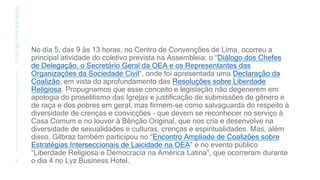 No dia 5, das 9 às 13 horas, no Centro de Convenções de Lima, ocorreu a
principal atividade do coletivo prevista na Assembleia: o “Diálogo dos Chefes
de Delegação, o Secretário Geral da OEA e os Representantes das
Organizações da Sociedade Civil“, onde foi apresentada uma Declaração da
Coalizão, em vista do aprofundamento das Resoluções sobre Liberdade
Religiosa. Propugnamos que esse conceito e legislação não degenerem em
apologia do proselitismo das Igrejas e justificação de submissões de gênero e
de raça e dos pobres em geral, mas firmem-se como salvaguarda do respeito à
diversidade de crenças e convicções – que devem se reconhecer no serviço à
Casa Comum e no louvor à Bênção Original, que nos cria e desenvolve na
diversidade de sexualidades e culturas, crenças e espiritualidades. Mas, além
disso, Gilbraz também participou no “Encontro Ampliado de Coalizões sobre
Estratégias Interseccionais de Laicidade na OEA” e no evento público
“Liberdade Religiosa e Democracia na América Latina”, que ocorreram durante
o dia 4 no Lyz Business Hotel.
6
TÍTULO
DA
APRESENTAÇÃO
 