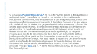 O tema da 52ª Assembleia da OEA no Peru foi “Juntos contra a desigualdade e
a discriminação”, que reflete os desafios humanistas e democráticos de
inclusão em vários níveis, dos empobrecidos e dos marginalizados, sendo que
os espaços religiosos promovem respeito à dignidade humana, mas por vezes
são também fonte de violência a grupos discriminados em nossas culturas. No
âmbito desses fenômenos, o conceito de liberdade religiosa desempenha um
papel central no quadro de uma disputa de significado que serve a cada um
desses casos: ser um elemento que pode levar à promoção do respeito
irrestrito pelo direito de pertencimento, bem como um instrumento político-
jurídico para legitimar práticas discriminatórias em nome de uma crença
particular excluindo os outros. Por essa razão, é necessário um amplo debate
sobre o significado da liberdade religiosa em termos de direitos, em seus
sentidos mais fundamentais, como liberdade mesmo, como inclusão e
proteção (veja por aqui, pg. 177, como ficou a resolução 2022 da OEA sobre
liberdade religiosa).
7
TÍTULO
DA
APRESENTAÇÃO
 