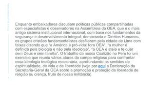 Enquanto embaixadores discutiam políticas públicas compartilhadas
com especialistas e observadores na Assembleia da OEA, que é o mais
antigo sistema institucional internacional, com base nos fundamentos da
segurança e desenvolvimento integral, democracia e Direitos Humanos,
os grupos cristãos fundamentalistas desfilaram pela cidade de Lima com
faixas dizendo que “a América é pró-vida: fora OEA”, “a mulher é
definida pela biologia e não pela ideologia”, “a OEA é ateia e te quer
sem Deus e sem família”. O trabalho da nossa Coalizão no Peru foi um
exercício que reuniu vários atores do campo religioso para confrontar
essa ideologia teológica reacionária, aprofundando os sentidos de
espiritualidade, de vida e de liberdade (veja por aqui a Declaração da
Secretaria-Geral da OEA sobre a promoção e proteção da liberdade de
religião ou crença, fruto de nossa militância).
8
TÍTULO
DA
APRESENTAÇÃO
 