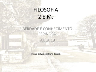 FILOSOFIA
2 E.M.
LIBERDADE E CONHECIMENTO ESPINOSA
AULA 13
Profa. Sílvia Beltrane Cintra

 