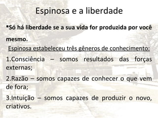 Espinosa e a liberdade
Só há liberdade se a sua vida for produzida por você
mesmo.
Espinosa estabeleceu três gêneros de conhecimento:

1.Consciência – somos resultados das forças
externas;
2.Razão – somos capazes de conhecer o que vem
de fora;
3.Intuição – somos capazes de produzir o novo,
criativos.

 
