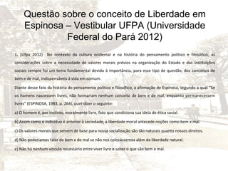 Questão sobre o conceito de Liberdade em
Espinosa – Vestibular UFPA (Universidade
Federal do Pará 2012)
1. (Ufpa 2012) No contexto da cultura ocidental e na história do pensamento político e filosófico, as
considerações sobre a necessidade de valores morais prévios na organização do Estado e das instituições
sociais sempre foi um tema fundamental devido à importância, para esse tipo de questão, dos conceitos de
bem e de mal, indispensáveis à vida em comum.
Diante desse fato da história do pensamento político e filosófico, a afirmação de Espinosa, segundo a qual “Se
os homens nascessem livres, não formariam nenhum conceito de bem e de mal, enquanto permanecessem
livres” (ESPINOSA, 1983, p. 264), quer dizer o seguinte:
a) O homem é, por instinto, moralmente livre, fato que condiciona sua ideia de ética social.
b) Assim como o indivíduo é anterior à sociedade, a liberdade moral antecede noções como bem e mal.
c) Os valores morais que servem de base para nossa socialização são tão naturais quanto nossos direitos.
d) Não poderíamos falar de bem e de mal se não nos colocássemos além da liberdade natural.
e) Não há nenhum vínculo necessário entre viver livre e saber o que são bem e mal.

 