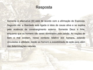Resposta

Somente a alternativa [D] está de acordo com a afirmação de Espinosa.
Segundo ele, a liberdade está ligada à ideia de causa ativa e se explica
pela ausência de constrangimento externo. Somente Deus é livre,
enquanto que os homens são seres dominados pela paixão. As noções de
bem e mal existem, nesse contexto relativo aos homens, estando
vinculadas à utilidade, dando ao homem a possibilidade de ação para além
das determinações naturais.

 