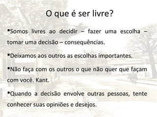 O que é ser livre?
Somos livres ao decidir – fazer uma escolha –
tomar uma decisão – consequências.
Deixamos aos outros as escolhas importantes.
Não faça com os outros o que não quer que façam
com você. Kant.
Quando a decisão envolve outras pessoas, tente
conhecer suas opiniões e desejos.

 