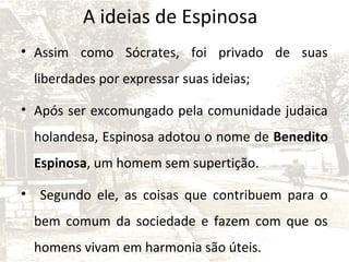 A ideias de Espinosa
• Assim como Sócrates, foi privado de suas
liberdades por expressar suas ideias;
• Após ser excomungado pela comunidade judaica
holandesa, Espinosa adotou o nome de Benedito
Espinosa, um homem sem supertição.
• Segundo ele, as coisas que contribuem para o
bem comum da sociedade e fazem com que os
homens vivam em harmonia são úteis.

 
