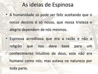 As ideias de Espinosa
• A humanidade só pode ser feliz aceitando que o
nosso destino é só nosso, que nossa tristeza e
alegria dependem de nós mesmos.
• Espinosa acreditava que era a razão e não a
religião

que

nos

dava

base

para

um

conhecimento intuitivo de deus, este não era
humano como nós; mas estava na natureza por
toda parte.

 