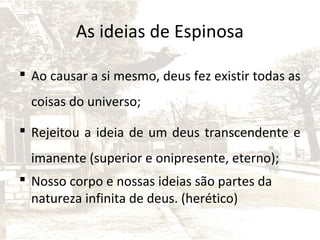 As ideias de Espinosa
 Ao causar a si mesmo, deus fez existir todas as
coisas do universo;
 Rejeitou a ideia de um deus transcendente e
imanente (superior e onipresente, eterno);
 Nosso corpo e nossas ideias são partes da
natureza infinita de deus. (herético)

 
