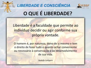 LIBERDADE E CONSCIÊNCIA
O QUE É LIBERDADE?
Liberdade é a faculdade que permite ao
indivíduo decidir ou agir conforme sua
própria vontade.
O homem é, por natureza, dono de si mesmo e tem
o direito de fazer tudo o quanto achar conveniente
ou necessário à conservação e ao desenvolvimento
de sua vida.
Rodolfo Calligaris
 