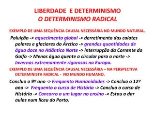 LIBERDADE E DETERMINISMO
            O DETERMINISMO RADICAL
EXEMPLO DE UMA SEQUÊNCIA CAUSAL NECESSÁRIA NO MUNDO NATURAL.
Poluição -> aquecimento global -> derretimento das calotes
  polares e glaciares do Árctico -> grandes quantidades de
  água doce no Atlântico Norte -> interrupção da Corrente do
  Golfo -> Menos água quente a circular para o norte ->
  Invernos extremamente rigorosos na Europa.
EXEMPLO DE UMA SEQUÊNCIA CAUSAL NECESSÁRIA – NA PERSPECTIVA
   DETERMINISTA RADICAL - NO MUNDO HUMANO.
Concluo o 9º ano -> Frequento Humanidades -> Concluo o 12º
  ano -> Frequento o curso de História -> Concluo o curso de
  História -> Concorro a um lugar no ensino -> Estou a dar
  aulas num liceu do Porto.
 