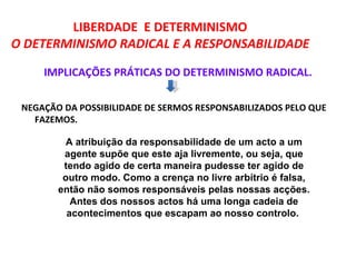 LIBERDADE E DETERMINISMO
O DETERMINISMO RADICAL E A RESPONSABILIDADE

     IMPLICAÇÕES PRÁTICAS DO DETERMINISMO RADICAL.

 NEGAÇÃO DA POSSIBILIDADE DE SERMOS RESPONSABILIZADOS PELO QUE
   FAZEMOS.

         A atribuição da responsabilidade de um acto a um
         agente supõe que este aja livremente, ou seja, que
         tendo agido de certa maneira pudesse ter agido de
         outro modo. Como a crença no livre arbítrio é falsa,
        então não somos responsáveis pelas nossas acções.
           Antes dos nossos actos há uma longa cadeia de
          acontecimentos que escapam ao nosso controlo.
 