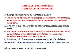 LIBERDADE E DETERMINISMO
                   O DILEMA DO DETERMINISMO

a) A crença no determinismo ou é verdadeira ou falsa.
b) Se a crença no determinismo é falsa (se o indeterminismo for verdadeiro),
    então há acções que acontecem de forma aleatória e sem controlo da
    nossa parte.
c) Se há acções que não dependem da nossa vontade, essas acções não são
    livres.
d) Se a crença no determinismo é verdadeira (se o indeterminismo for falso),
    então todas as nossas acções são causadas por acontecimentos
    anteriores independentes da nossa vontade.
e) Se as acções não dependem da nossa vontade, então não são livres.
f) Logo, quer o determinismo seja verdadeiro ou falso, não há acções livres.

NÃO HAVERÁ FORMA DE SAIR DESTE IMPASSE?
 