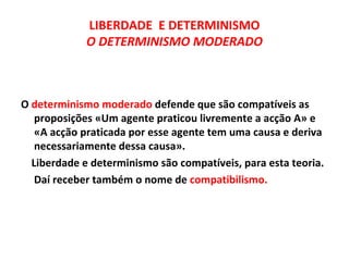 LIBERDADE E DETERMINISMO
             O DETERMINISMO MODERADO



O determinismo moderado defende que são compatíveis as
   proposições «Um agente praticou livremente a acção A» e
   «A acção praticada por esse agente tem uma causa e deriva
   necessariamente dessa causa».
  Liberdade e determinismo são compatíveis, para esta teoria.
   Daí receber também o nome de compatibilismo.
 