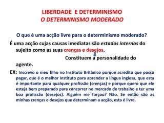 LIBERDADE E DETERMINISMO
               O DETERMINISMO MODERADO

   O que é uma acção livre para o determinismo moderado?
É uma acção cujas causas imediatas são estados internos do
   sujeito como as suas crenças e desejos.
                           Constituem a personalidade do
   agente.
EX: Inscrevo o meu filho no Instituto Britânico porque acredito que posso
   pagar, que é o melhor instituto para aprender a língua inglesa, que esta
   é importante para qualquer profissão (crenças) e porque quero que ele
   esteja bem preparado para concorrer no mercado de trabalho e ter uma
   boa profissão (desejos). Alguém me forçou? Não. Se então são as
   minhas crenças e desejos que determinam a acção, esta é livre.
 