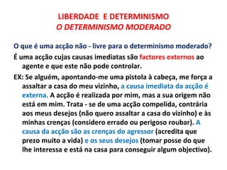 LIBERDADE E DETERMINISMO
             O DETERMINISMO MODERADO

O que é uma acção não - livre para o determinismo moderado?
É uma acção cujas causas imediatas são factores externos ao
   agente e que este não pode controlar.
EX: Se alguém, apontando-me uma pistola à cabeça, me força a
   assaltar a casa do meu vizinho, a causa imediata da acção é
   externa. A acção é realizada por mim, mas a sua origem não
   está em mim. Trata - se de uma acção compelida, contrária
   aos meus desejos (não quero assaltar a casa do vizinho) e às
   minhas crenças (considero errado ou perigoso roubar). A
   causa da acção são as crenças do agressor (acredita que
   prezo muito a vida) e os seus desejos (tomar posse do que
   lhe interessa e está na casa para conseguir algum objectivo).
 