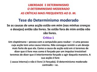 LIBERDADE E DETERMINISMO
               O DETERMINISMO MODERADO
           AS CRÍTICAS MAIS FREQUENTES AO D. M.

         Tese do Determinismo moderado
Se as causas de uma acção estão em mim (nas minhas crenças
   e desejos) então são livres. Se estão fora de mim então não
                            são livres.
                            Crítica 1
 Um cleptómano – pessoa com a compulsão para roubar – é uma pessoa
    cuja acção tem uma causa interna. Não consegue resistir a um desejo
     mais forte do que ela. Como a causa da acção está em si teremos de
      dizer que é livre mas como é forçado por um impulso irresistível
  teremos de dizer que é interiormente forçado a agir daquela maneira. A
                               sua acção é livre
  ( causa interna) e não é livre ( é forçada). O determinismo moderado
                                contradiz – se.
 