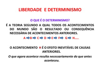 LIBERDADE E DETERMINISMO

               O QUE É O DETERMINISMO?
É A TEORIA SEGUNDO A QUAL TODOS OS ACONTECIMENTOS
  DO MUNDO SÃO O RESULTADO OU CONSEQUÊNCIA
  NECESSÁRIA DE ACONTECIMENTOS ANTERIORES.
           A B     C    D   E   F   G  H…..

  O ACONTECIMENTO H É O EFEITO INEVITÁVEL DE CAUSAS
                        ANTERIORES.
 O que agora acontece resulta necessariamente do que antes
                         aconteceu.
 