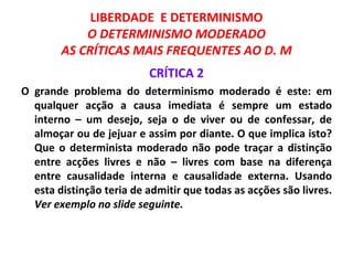 LIBERDADE E DETERMINISMO
            O DETERMINISMO MODERADO
        AS CRÍTICAS MAIS FREQUENTES AO D. M
                          CRÍTICA 2
O grande problema do determinismo moderado é este: em
  qualquer acção a causa imediata é sempre um estado
  interno – um desejo, seja o de viver ou de confessar, de
  almoçar ou de jejuar e assim por diante. O que implica isto?
  Que o determinista moderado não pode traçar a distinção
  entre acções livres e não – livres com base na diferença
  entre causalidade interna e causalidade externa. Usando
  esta distinção teria de admitir que todas as acções são livres.
  Ver exemplo no slide seguinte.
 