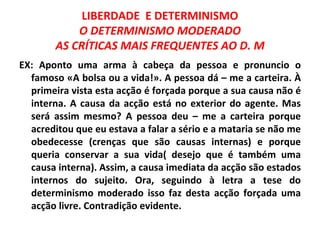 LIBERDADE E DETERMINISMO
            O DETERMINISMO MODERADO
        AS CRÍTICAS MAIS FREQUENTES AO D. M
EX: Aponto uma arma à cabeça da pessoa e pronuncio o
  famoso «A bolsa ou a vida!». A pessoa dá – me a carteira. À
  primeira vista esta acção é forçada porque a sua causa não é
  interna. A causa da acção está no exterior do agente. Mas
  será assim mesmo? A pessoa deu – me a carteira porque
  acreditou que eu estava a falar a sério e a mataria se não me
  obedecesse (crenças que são causas internas) e porque
  queria conservar a sua vida( desejo que é também uma
  causa interna). Assim, a causa imediata da acção são estados
  internos do sujeito. Ora, seguindo à letra a tese do
  determinismo moderado isso faz desta acção forçada uma
  acção livre. Contradição evidente.
 
