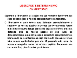 LIBERDADE E DETERMINISMO
                    O LIBERTISMO

Segundo o libertismo, as acções do ser humano decorrem das
  suas deliberações e não de acontecimentos anteriores.
O libertismo é uma teoria que defende essencialmente o
  seguinte: as nossas escolhas e acções são livres se não forem
  mais um elo numa longa cadeia de causas e efeitos, ou seja,
  defende que as nossas acções só são livres se
  desencadearem uma nova cadeia causal de acontecimentos.
  Somos nós que controlamos essa cadeia de causas e efeitos.
  Não somos controlados por ela. O passado não pesa de
  modo esmagador sobre as nossas acções. Podemos, em
  certa medida, pô – lo entre parênteses.
 