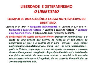 LIBERDADE E DETERMINISMO
                    O LIBERTISMO
 EXEMPLO DE UMA SEQUÊNCIA CAUSAL NA PERSPECTIVA DO
                    LIBERTISMO.
Concluo o 9º ano -> Frequento Humanidades -> Concluo o 12º ano ->
   Frequento o curso de História -> Concluo o curso de História -> Concorro
   a um lugar no ensino -> Estou a dar aulas num liceu do Porto.
As deliberações do sujeito produzem efeitos: frequentar Humanidades é o
   efeito de uma decisão que ocorreu no finnal fo 9º ano depois de
   ponderados os prós e o contras de ir para Ciências – mais saídas
   profissionais mas a Matemárica ... mata – me - ou para Humanidades –
   gosto de História e quero fazer o que me agrada mesmo que o mercado
   de trabalho seja mais complicado. Segundo o libertista, esta decisão não
   é o efeito necessário de uma causa anterior - concluir o 9º ano não
   conduz necessariamente à frequência de um curso de Humanidades no
   10º ano.Depende de mim.
 