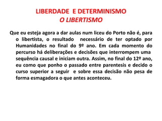 LIBERDADE E DETERMINISMO
                  O LIBERTISMO
Que eu esteja agora a dar aulas num liceu do Porto não é, para
  o libertista, o resultado necessário de ter optado por
  Humanidades no final do 9º ano. Em cada momento do
  percurso há deliberações e decisões que interrompem uma
  sequência causal e iniciam outra. Assim, no final do 12º ano,
  eu como que ponho o passado entre parentesis e decido o
  curso superior a seguir e sobre essa decisão não pesa de
  forma esmagadora o que antes aconteceu.
 